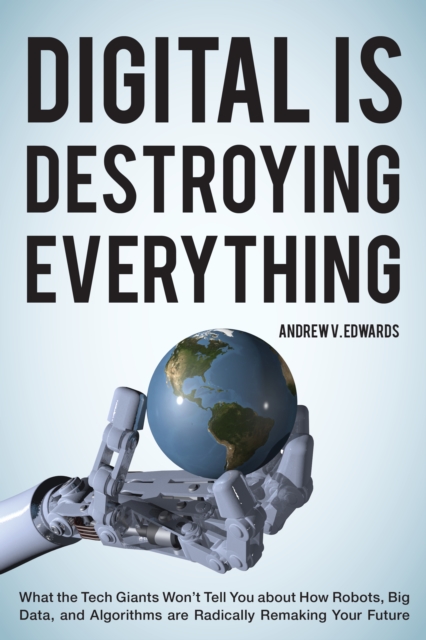 Digital Is Destroying Everything : What the Tech Giants Won't Tell You about How Robots, Big Data, and Algorithms Are Radically Remaking Your Future, Paperback / softback Book