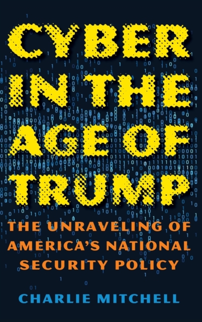 Cyber in the Age of Trump : The Unraveling of America’s National Security Policy, Hardback Book