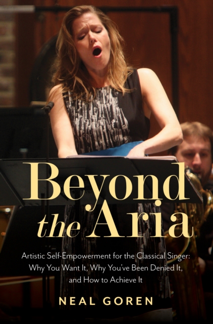 Beyond the Aria: Artistic Self-Empowerment for the Classical Singer : Why You Want It, Why You've Been Denied It, and How to Achieve It, Paperback / softback Book