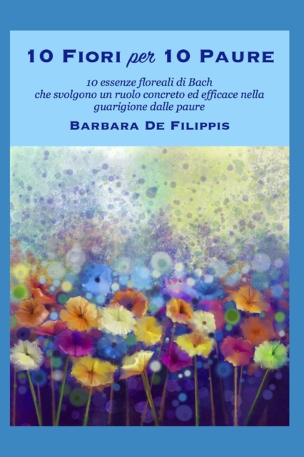 10 Fiori per 10 Paure : 10 Fiori di Bach che svolgono un ruolo concreto ed efficace nella guarigione dalle paure, Paperback / softback Book