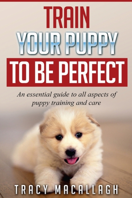 Train Your Puppy To Be Perfect : An Essential Guide to All Aspects of Puppy Training and Care., Paperback / softback Book