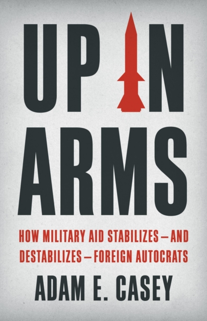 Up in Arms : How Military Aid Stabilizes—and Destabilizes—Foreign Autocrats, Hardback Book