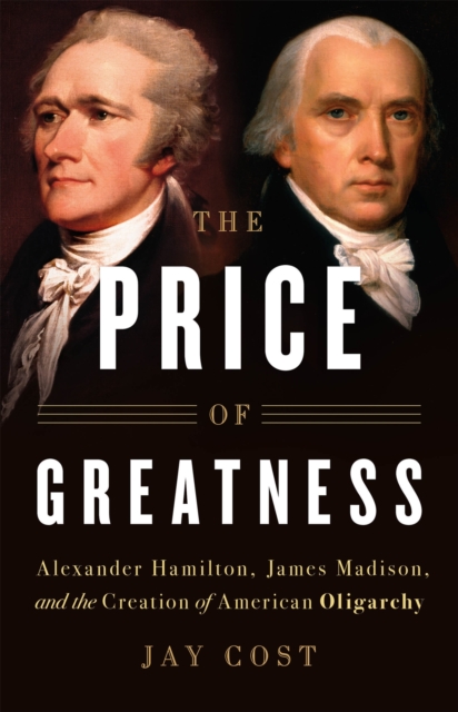 The Price of Greatness : Alexander Hamilton, James Madison, and the Creation of American Oligarchy, Hardback Book