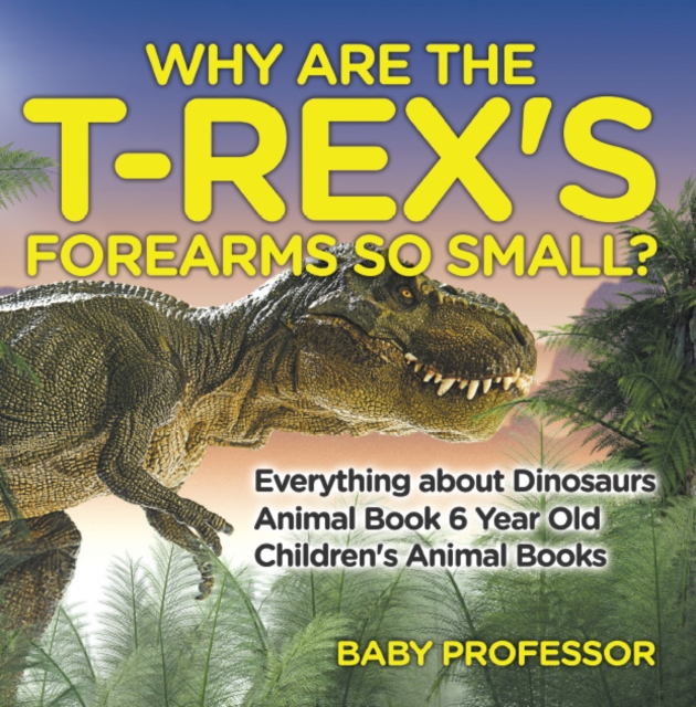 Why Are The T-Rex's Forearms So Small? Everything about Dinosaurs - Animal Book 6 Year Old | Children's Animal Books, PDF eBook