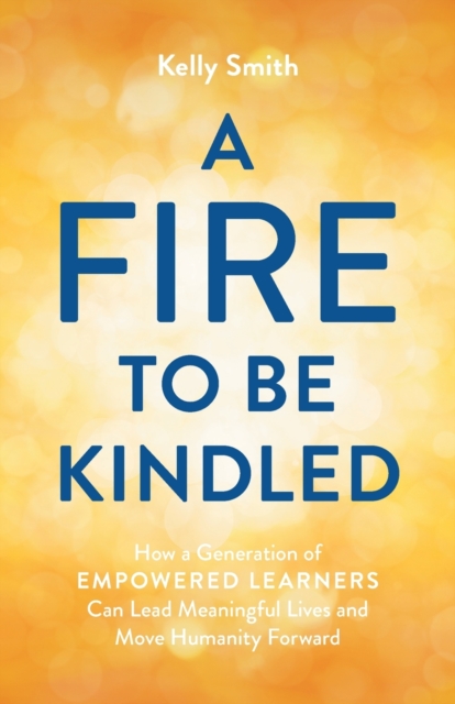 A Fire to Be Kindled : How a Generation of Empowered Learners Can Lead Meaningful Lives and Move Humanity Forward, Paperback / softback Book