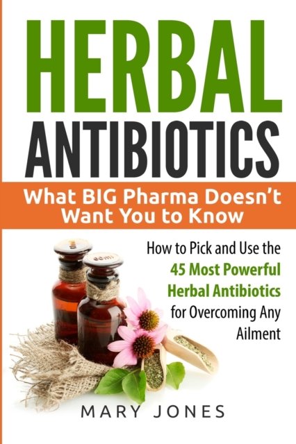 Herbal Antibiotics : What BIG Pharma Doesn't Want You to Know - How to Pick and Use the 45 Most Powerful Herbal Antibiotics for Overcoming Any Ailment, Paperback / softback Book