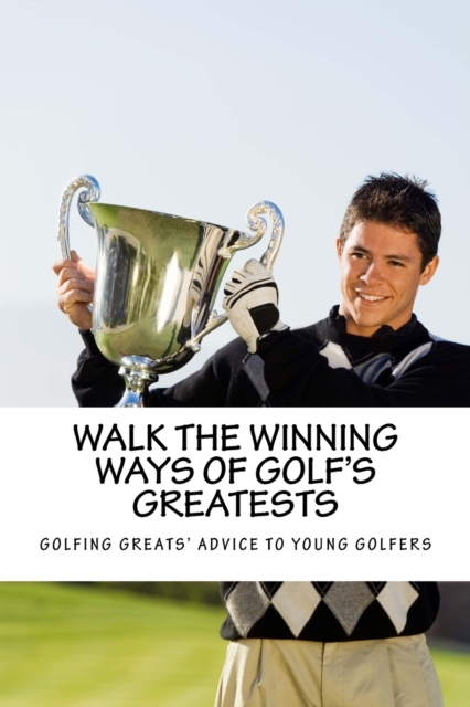 Walk the Winning Ways of Golf's Greatests : How the Greatest Players in Golf Found Inspiration to Win and Their Advice to Young Golfers., Paperback / softback Book