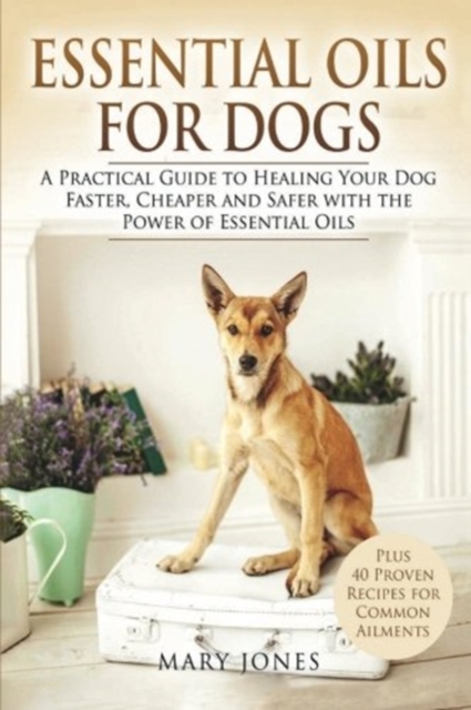 Essential Oils For Dogs : A Practical Guide to Healing Your Dog Faster, Cheaper and Safer with the Power of Essential Oils, Paperback / softback Book