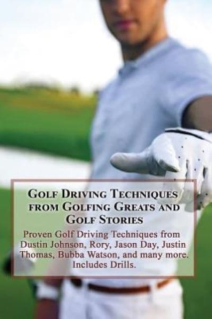 Golf Driving Techniques from Golfing Greats and Stories : Proven Golf Driving Techniques from Dustin Johnson, Rory, Jason Day, Justin Thomas, Bubba Watson, and many more, Paperback / softback Book