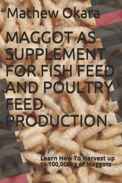 Maggot as Supplement for Fish Feed and Poultry Feed Production : Learn How To Harvest up to 100,000kg of Maggots, Paperback / softback Book