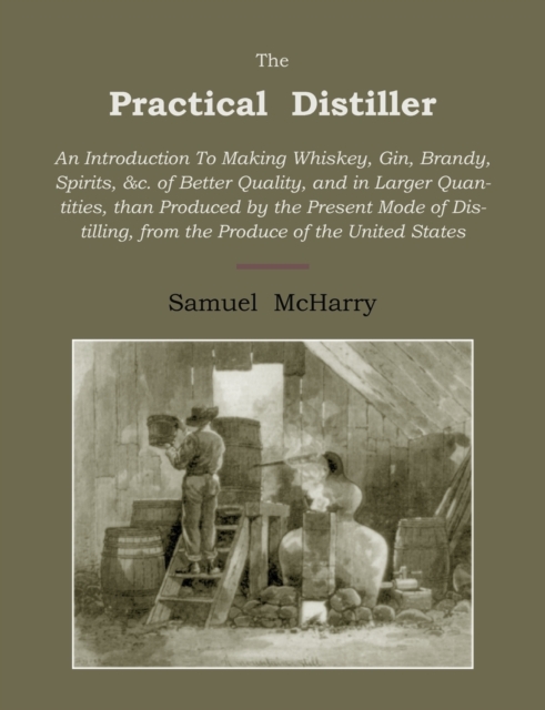 The Practical Distiller : An Introduction to Making Whiskey, Gin, Brandy, Spirits of Better Quality, and in Larger Quantities, Than Produced by the Present Mode of Distilling, from the Produce of the, Paperback / softback Book