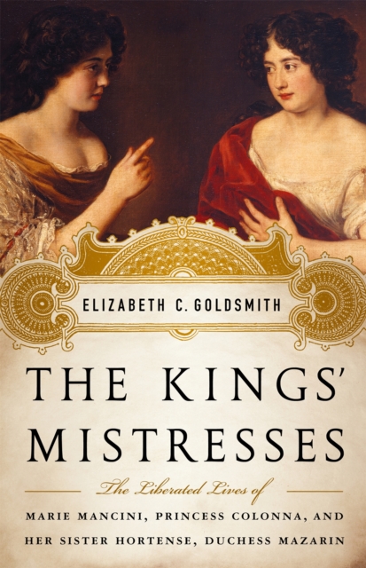 The Kings' Mistresses : The Liberated Lives of Marie Mancini, Princess Colonna, and Her Sister Hortense, Duchess Mazarin, Hardback Book