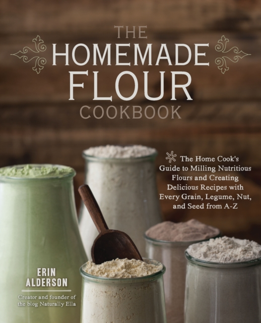 The Homemade Flour Cookbook : The Home Cook's Guide to Milling Nutritious Flours and Creating Delicious Recipes with Every Grain, Legume, Nut, and Seed from A-Z, Paperback / softback Book
