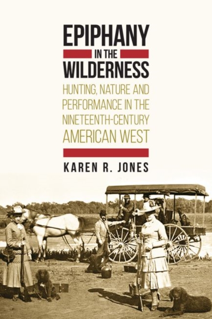 Epiphany in the Wilderness : Hunting, Nature, and Performance in the Nineteenth-Century American West, Hardback Book