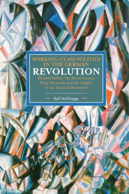 Working Class Politics In The German Revolution (historical Materialsim, Volume 77) : Richard Muller, the Revolutionary Shop Stewards and the Origins of the Council Movement, Paperback / softback Book