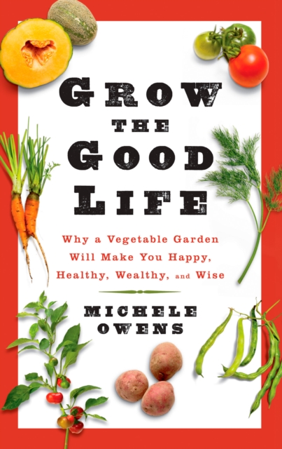 Grow the Good Life : Why a Vegetable Garden Will Make You Happy, Healthy, Wealthy, and Wise, Paperback / softback Book