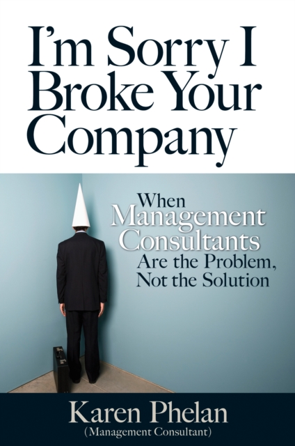I'm Sorry I Broke Your Company : When Management Consultants Are the Problem, Not the Solution, PDF eBook
