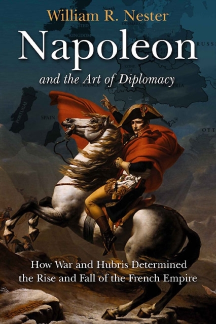 Napoleon and the Art of Diplomacy : How War and Hubris Determined the Rise and Fall of the French Empire, Hardback Book