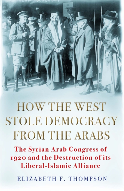How the West Stole Democracy from the Arabs : The Syrian Congress of 1920 and the Destruction of its Liberal-Islamic Alliance, Hardback Book