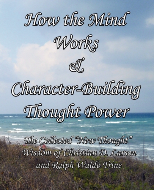 How the Mind Works & Character-Building Thought Power : The Collected "New Thought" Wisdom of Christian D. Larson and Ralph Waldo Trine, Paperback / softback Book