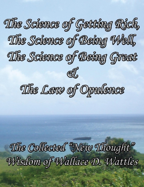 The Science of Getting Rich, The Science of Being Well, The Science of Being Great & The Law of Opulence The Collected "New Thought" Wisdom of Wallace D. Wattles, Hardback Book