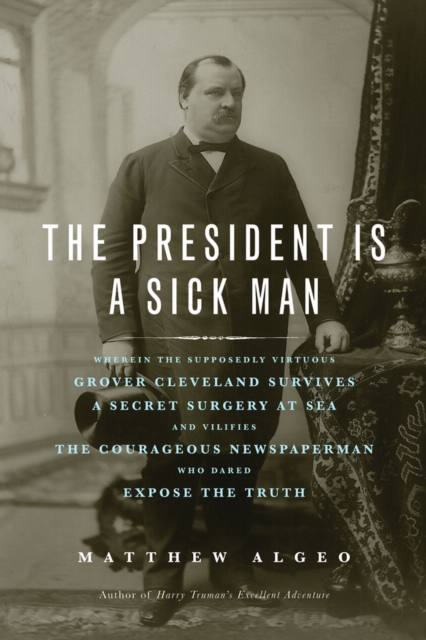 The President Is a Sick Man : Wherein the Supposedly Virtuous Grover Cleveland Survives a Secret Surgery at Sea and Vilifies the Courageous Newspaperman Who Dared Expose the Truth, Paperback / softback Book