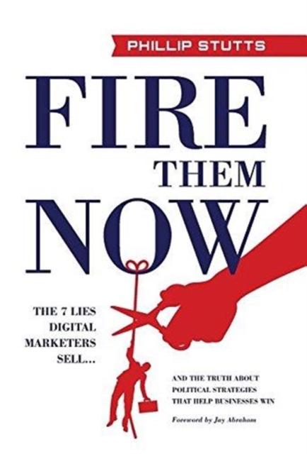 Fire Them Now : The 7 Lies Digital Marketers Sell...and the Truth about Political Strategies That Help Businesses Win, Hardback Book