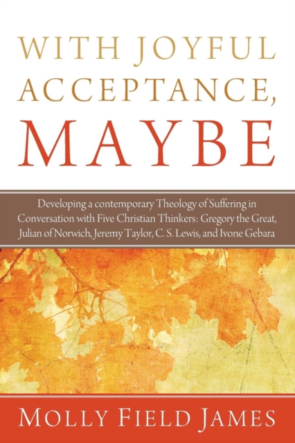 With Joyful Acceptance, Maybe : Developing a Contemporary Theology of Suffering in Conversation with Five Christian Thinkers: Gregory the Great, Julian of Norwich, Jeremy Taylor, C. S. Lewis, and Ivon, Paperback / softback Book