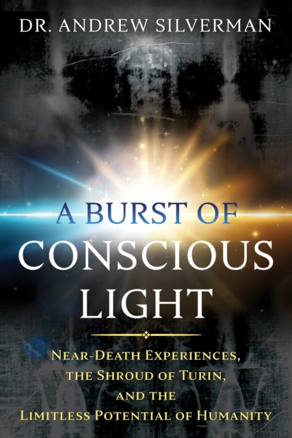A Burst of Conscious Light : Near-Death Experiences, the Shroud of Turin, and the Limitless Potential of Humanity, EPUB eBook
