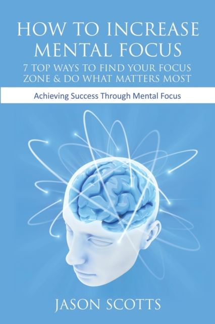 How to Increase Mental Focus : 7 Top Ways to Find Your Focus Zone & Do What Matters Most: Achieving Success Through Mental Focus, Paperback / softback Book