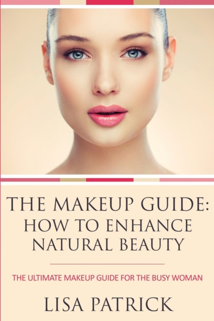 The Makeup Guide : How to Enhance Natural Beauty: The Ultimate Makeup Guide for the Busy Woman, Paperback / softback Book