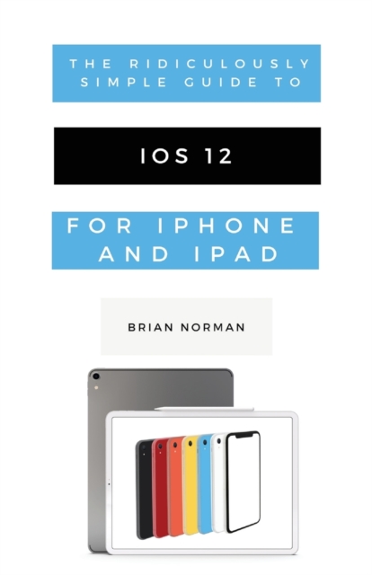 The Ridiculously Simple Guide to IOS 12 : A Beginners Guide to the Latest Generation of iPhone and iPad, Paperback / softback Book