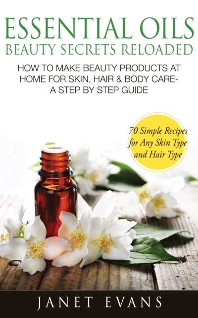 Essential Oils Beauty Secrets Reloaded: How To Make Beauty Products At Home for Skin, Hair & Body Care -A Step by Step Guide & 70 Simple Recipes for Any Skin Type and Hair Type, EPUB eBook