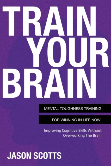 Train Your Brain : Mental Toughness Training for Winning in Life Now!: Improving Cognitive Skills Without Overworking the Brain, Paperback / softback Book