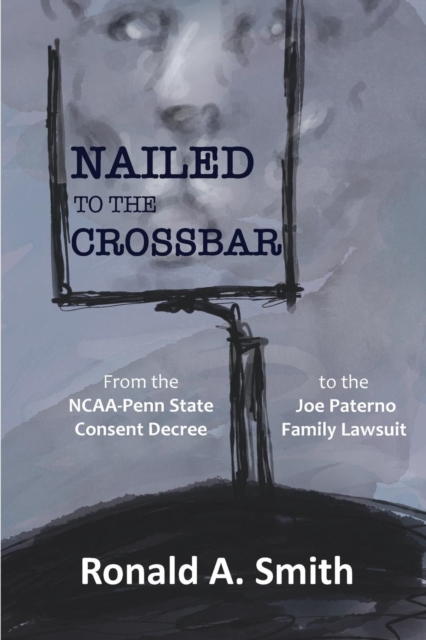 Nailed to the Crossbar : From the NCAA-Penn State Consent Decree to the Joe Paterno Family Lawsuit, Paperback / softback Book