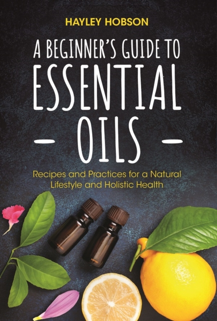 A Beginner's Guide to Essential Oils : Recipes and Practices for a Natural Lifestyle and Holistic Health (Essential Oils Reference Guide, Aromatherapy Book, Homeopathy), Hardback Book