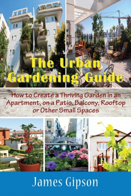 The Urban Gardening Guide : How to Create a Thriving Garden in an Apartment, on a Patio, Balcony, Rooftop or Other Small Spaces, Paperback / softback Book