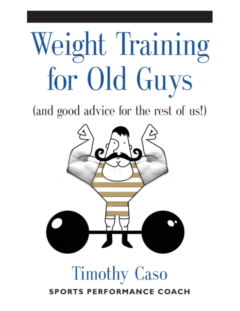 Weight Training for Old Guys : A Practical Guide for the Over-Fifty Crowd (And Good Advice for the Rest of Us!), Paperback / softback Book