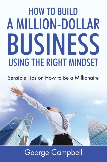 How to Build a Million-Dollar Business Using the Right Mindset : Sensible Tips on How to Be a Millionaire, Paperback / softback Book