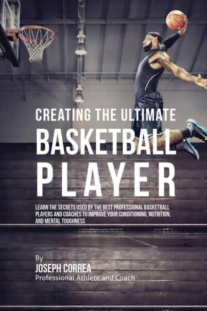 Creating the Ultimate Basketball Player : Learn the Secrets Used by the Best Professional Basketball Players and Coaches to Improve Your Conditioning, Nutrition, and Mental Toughness, Paperback / softback Book