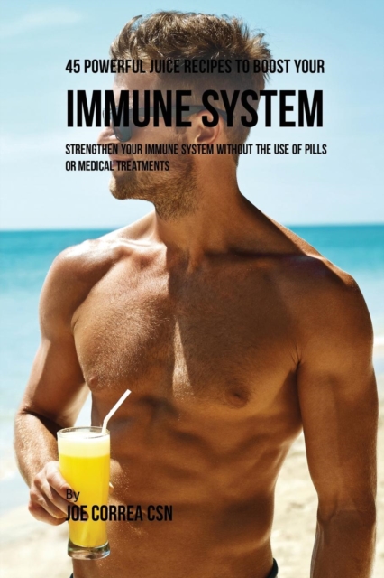 45 Powerful Juice Recipes to Boost Your Immune System : Strengthen Your Immune System Without the Use of Pills or Medical Treatments, Paperback / softback Book