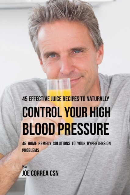 45 Effective Juice Recipes to Naturally Control Your High Blood Pressure : 45 Home Remedy Solutions to Your Hypertension Problems, Paperback / softback Book