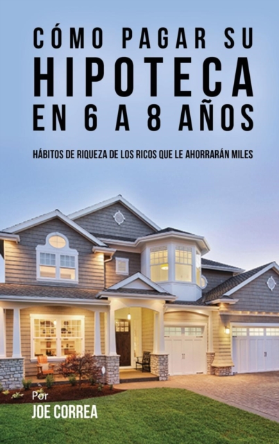 Como Pagar Su Hipoteca En 6 a 8 Anos : Habitos de Riqueza de Los Ricos Que Le Ahorraran Miles, Hardback Book