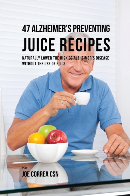 47 Alzheimer's Preventing Juice Recipes : Naturally Lower the Risk of Alzheimer's Disease Without the Use of Pills, Paperback / softback Book