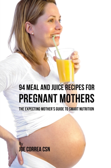 94 Meal and Juice Recipes for Pregnant Mothers : The Expecting Mother's Guide to Smart Nutrition, Paperback / softback Book