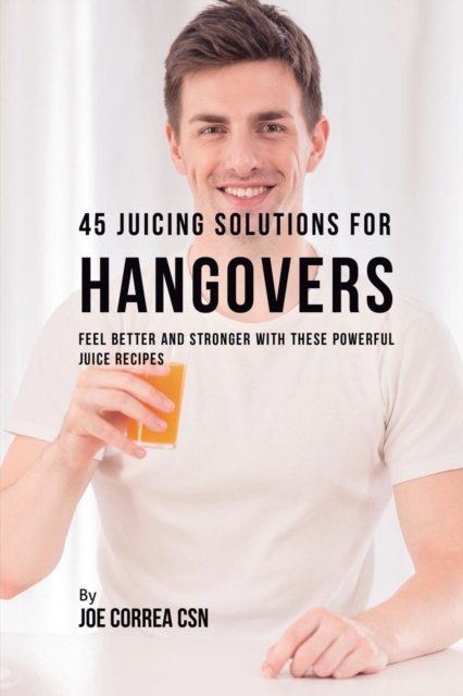 45 Juicing Solutions for Hangovers : Feel Better and Stronger with These Powerful Juice Recipes, Paperback / softback Book