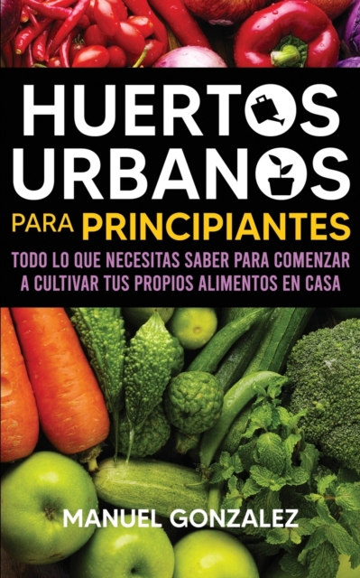 Huertos urbanos para principiantes : Todo lo que necesitas saber para comenzar a cultivar tus propios alimentos en casa, Paperback / softback Book