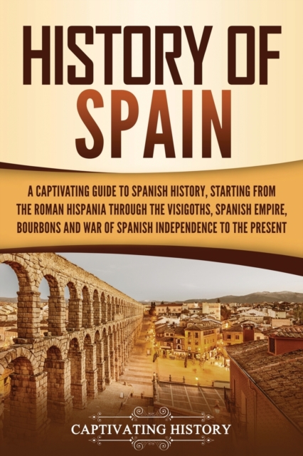 History of Spain : A Captivating Guide to Spanish History, Starting from Roman Hispania through the Visigoths, the Spanish Empire, the Bourbons, and the War of Spanish Independence to the Present, Paperback / softback Book