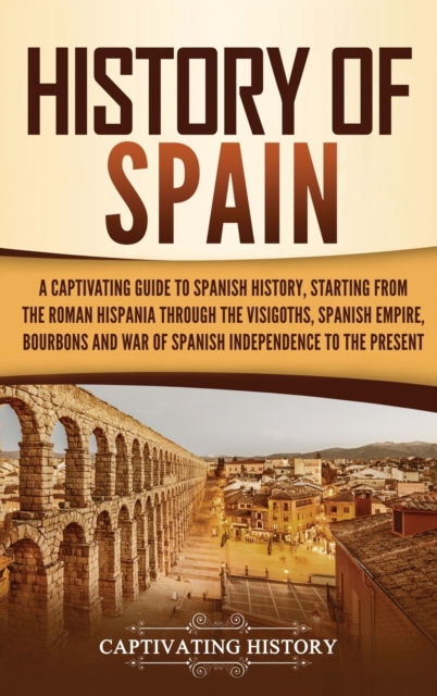 History of Spain : A Captivating Guide to Spanish History, Starting from Roman Hispania through the Visigoths, the Spanish Empire, the Bourbons, and the War of Spanish Independence to the Present, Hardback Book