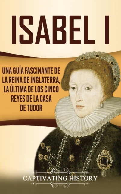 Isabel I : Una gu?a fascinante de la reina de Inglaterra, la ?ltima de los cinco reyes de la casa de Tudor, Hardback Book